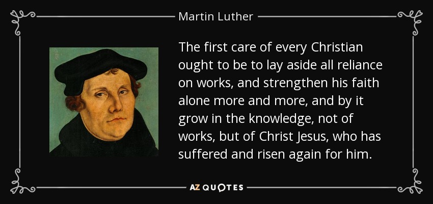 The first care of every Christian ought to be to lay aside all reliance on works, and strengthen his faith alone more and more, and by it grow in the knowledge, not of works, but of Christ Jesus, who has suffered and risen again for him. - Martin Luther