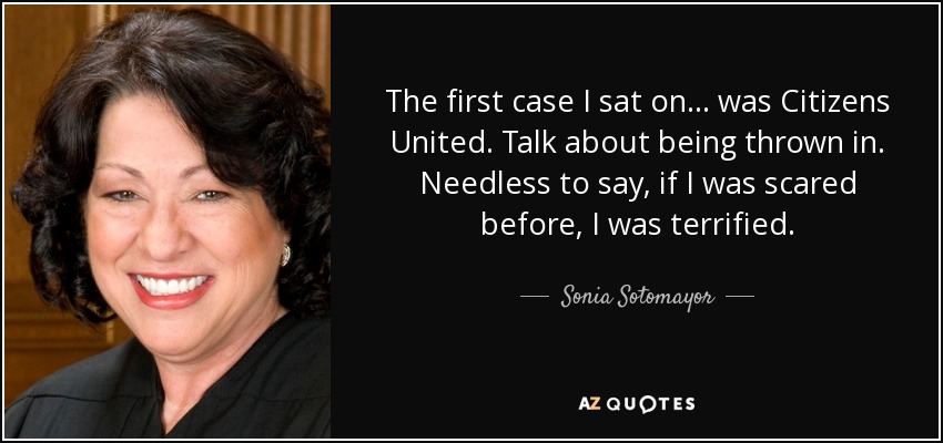 The first case I sat on... was Citizens United. Talk about being thrown in. Needless to say, if I was scared before, I was terrified. - Sonia Sotomayor