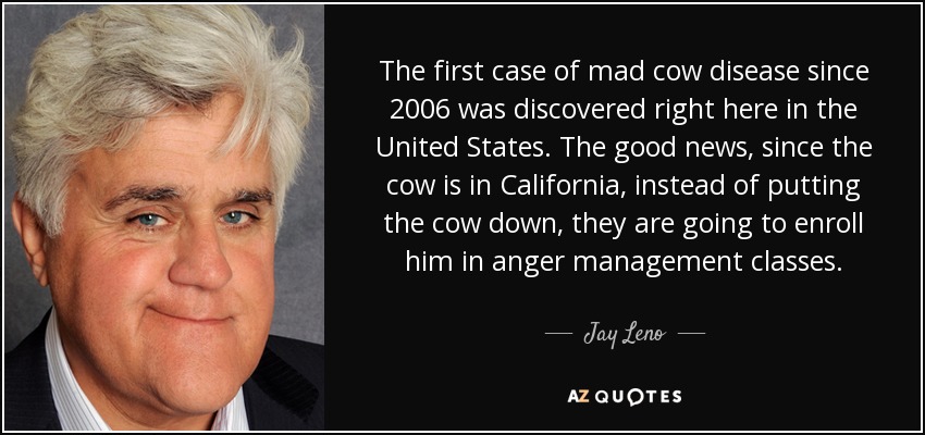 The first case of mad cow disease since 2006 was discovered right here in the United States. The good news, since the cow is in California, instead of putting the cow down, they are going to enroll him in anger management classes. - Jay Leno