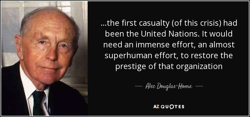 ...the first casualty (of this crisis) had been the United Nations. It would need an immense effort, an almost superhuman effort, to restore the prestige of that organization - Alec Douglas-Home