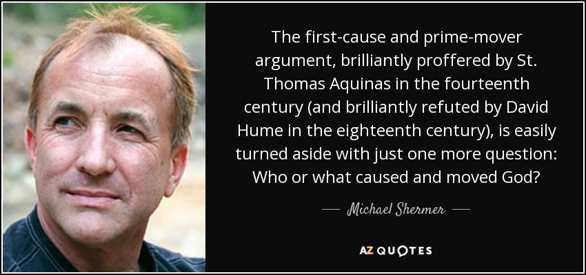 The first-cause and prime-mover argument, brilliantly proffered by St. Thomas Aquinas in the fourteenth century (and brilliantly refuted by David Hume in the eighteenth century), is easily turned aside with just one more question: Who or what caused and moved God? - Michael Shermer