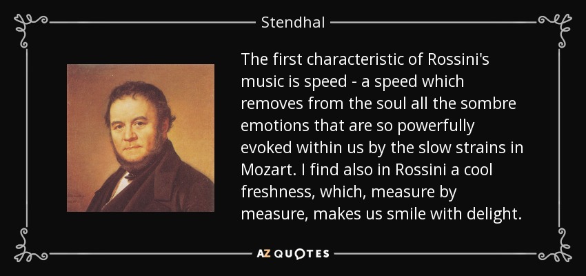 The first characteristic of Rossini's music is speed - a speed which removes from the soul all the sombre emotions that are so powerfully evoked within us by the slow strains in Mozart. I find also in Rossini a cool freshness, which, measure by measure, makes us smile with delight. - Stendhal