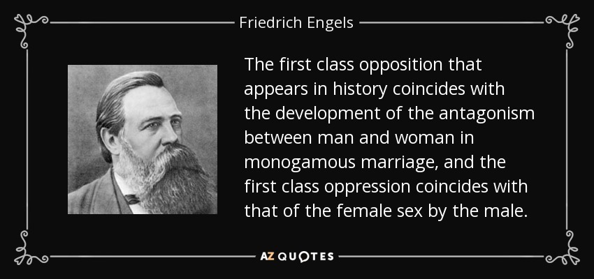 The first class opposition that appears in history coincides with the development of the antagonism between man and woman in monogamous marriage, and the first class oppression coincides with that of the female sex by the male. - Friedrich Engels