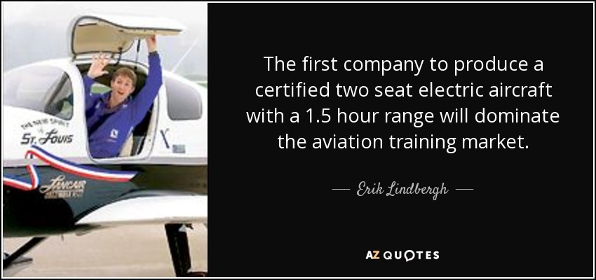 The first company to produce a certified two seat electric aircraft with a 1.5 hour range will dominate the aviation training market. - Erik Lindbergh