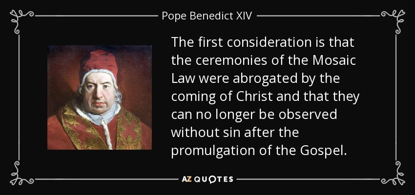 The first consideration is that the ceremonies of the Mosaic Law were abrogated by the coming of Christ and that they can no longer be observed without sin after the promulgation of the Gospel. - Pope Benedict XIV
