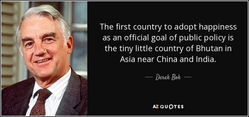The first country to adopt happiness as an official goal of public policy is the tiny little country of Bhutan in Asia near China and India. - Derek Bok