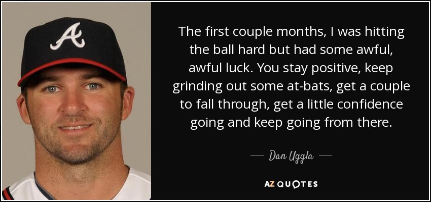 The first couple months, I was hitting the ball hard but had some awful, awful luck. You stay positive, keep grinding out some at-bats, get a couple to fall through, get a little confidence going and keep going from there. - Dan Uggla