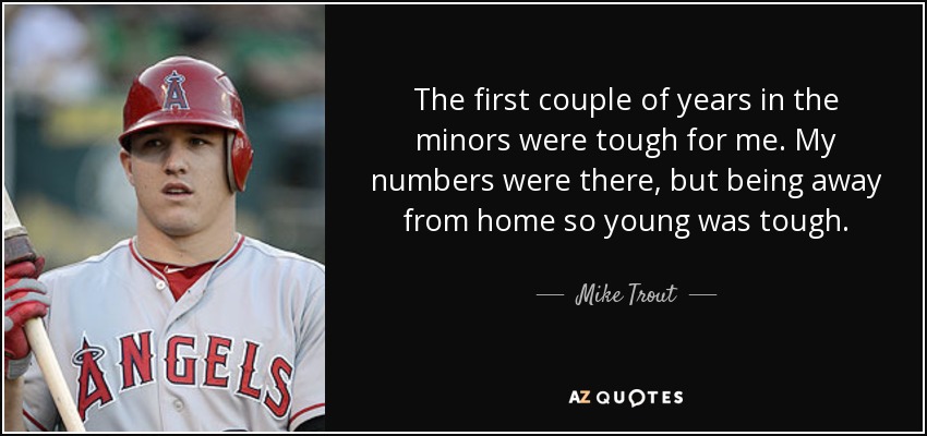 The first couple of years in the minors were tough for me. My numbers were there, but being away from home so young was tough. - Mike Trout