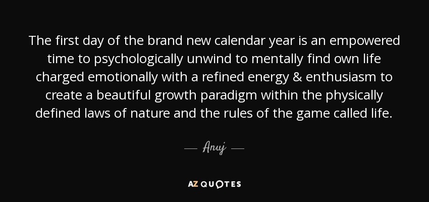 The first day of the brand new calendar year is an empowered time to psychologically unwind to mentally find own life charged emotionally with a refined energy & enthusiasm to create a beautiful growth paradigm within the physically defined laws of nature and the rules of the game called life. - Anuj