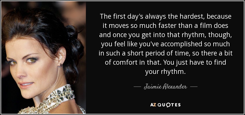 The first day's always the hardest, because it moves so much faster than a film does and once you get into that rhythm, though, you feel like you've accomplished so much in such a short period of time, so there a bit of comfort in that. You just have to find your rhythm. - Jaimie Alexander