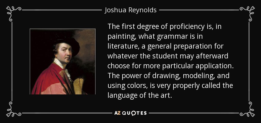 The first degree of proficiency is, in painting, what grammar is in literature, a general preparation for whatever the student may afterward choose for more particular application. The power of drawing, modeling, and using colors, is very properly called the language of the art. - Joshua Reynolds