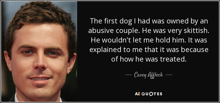 The first dog I had was owned by an abusive couple. He was very skittish. He wouldn't let me hold him. It was explained to me that it was because of how he was treated. - Casey Affleck