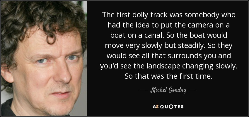 The first dolly track was somebody who had the idea to put the camera on a boat on a canal. So the boat would move very slowly but steadily. So they would see all that surrounds you and you'd see the landscape changing slowly. So that was the first time. - Michel Gondry