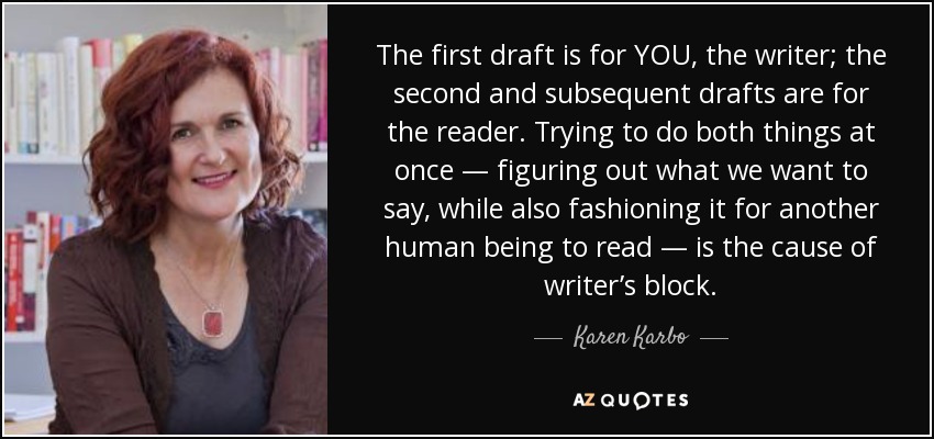 The first draft is for YOU, the writer; the second and subsequent drafts are for the reader. Trying to do both things at once — figuring out what we want to say, while also fashioning it for another human being to read — is the cause of writer’s block. - Karen Karbo