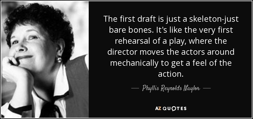The first draft is just a skeleton-just bare bones. It's like the very first rehearsal of a play, where the director moves the actors around mechanically to get a feel of the action. - Phyllis Reynolds Naylor