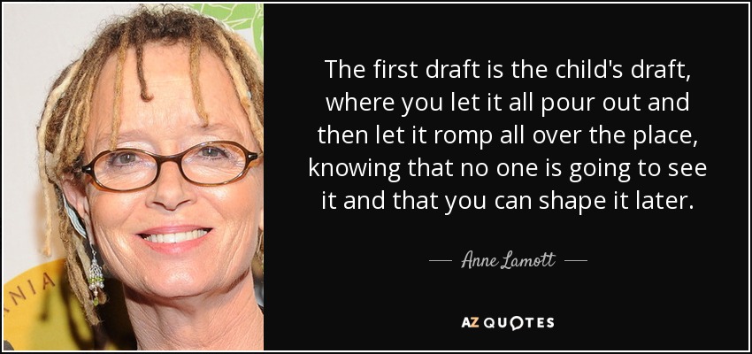 The first draft is the child's draft, where you let it all pour out and then let it romp all over the place, knowing that no one is going to see it and that you can shape it later. - Anne Lamott