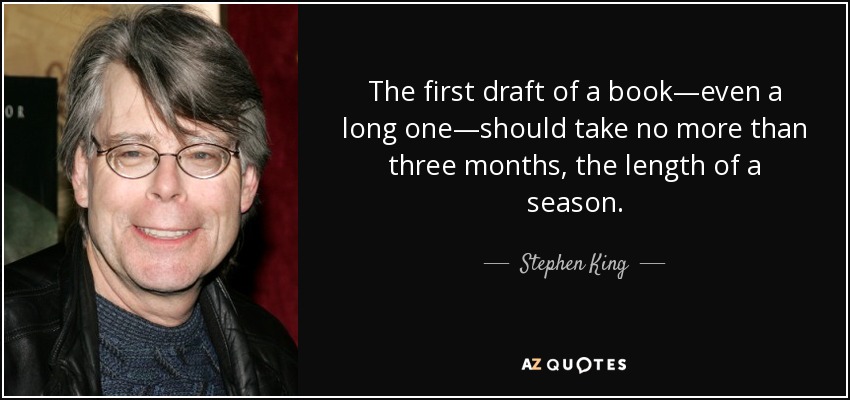 The first draft of a book—even a long one—should take no more than three months, the length of a season. - Stephen King
