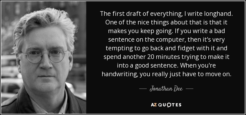 The first draft of everything, I write longhand. One of the nice things about that is that it makes you keep going. If you write a bad sentence on the computer, then it's very tempting to go back and fidget with it and spend another 20 minutes trying to make it into a good sentence. When you're handwriting, you really just have to move on. - Jonathan Dee