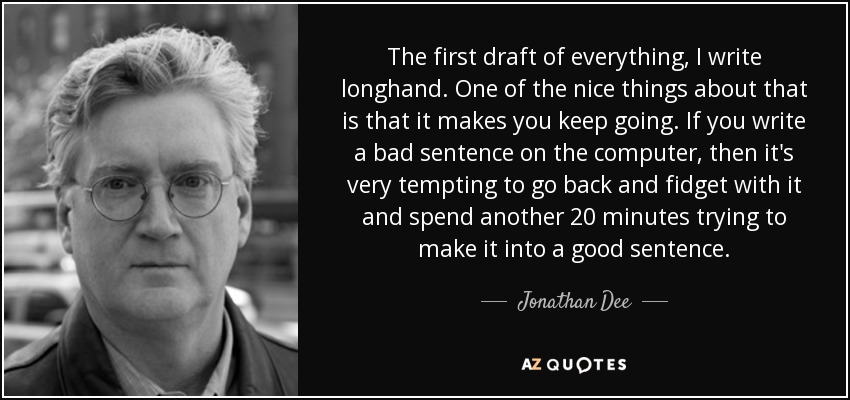 The first draft of everything, I write longhand. One of the nice things about that is that it makes you keep going. If you write a bad sentence on the computer, then it's very tempting to go back and fidget with it and spend another 20 minutes trying to make it into a good sentence. - Jonathan Dee