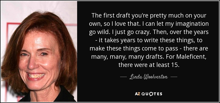 The first draft you're pretty much on your own, so I love that. I can let my imagination go wild. I just go crazy. Then, over the years - it takes years to write these things, to make these things come to pass - there are many, many, many drafts. For Maleficent, there were at least 15. - Linda Woolverton