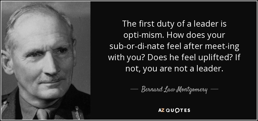 The first duty of a leader is opti­mism. How does your sub­or­di­nate feel after meet­ing with you? Does he feel uplifted? If not, you are not a leader. - Bernard Law Montgomery