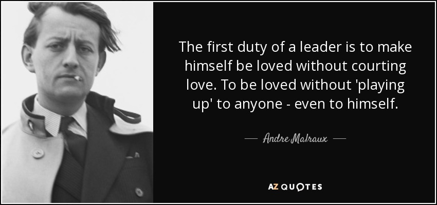 The first duty of a leader is to make himself be loved without courting love. To be loved without 'playing up' to anyone - even to himself. - Andre Malraux