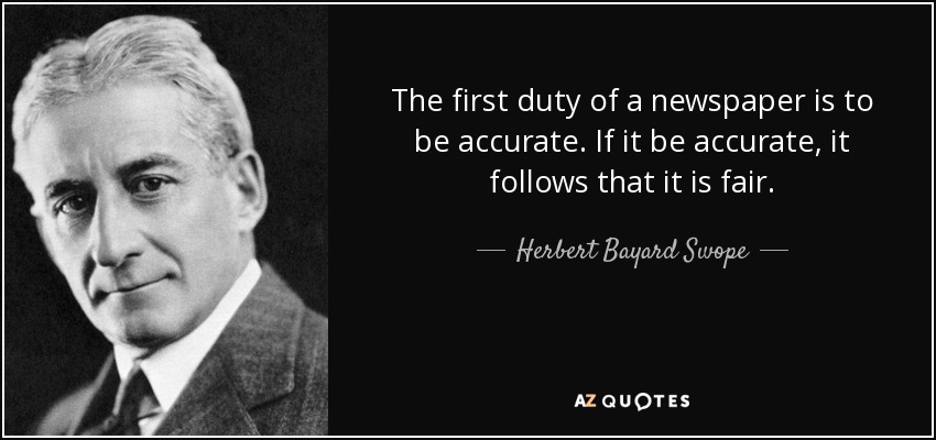 The first duty of a newspaper is to be accurate. If it be accurate, it follows that it is fair. - Herbert Bayard Swope