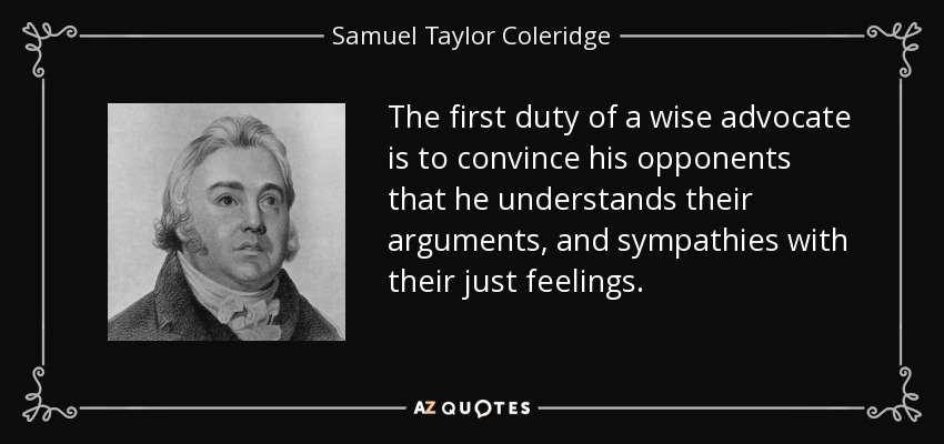 The first duty of a wise advocate is to convince his opponents that he understands their arguments, and sympathies with their just feelings. - Samuel Taylor Coleridge
