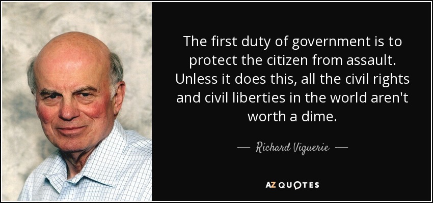 The first duty of government is to protect the citizen from assault. Unless it does this, all the civil rights and civil liberties in the world aren't worth a dime. - Richard Viguerie