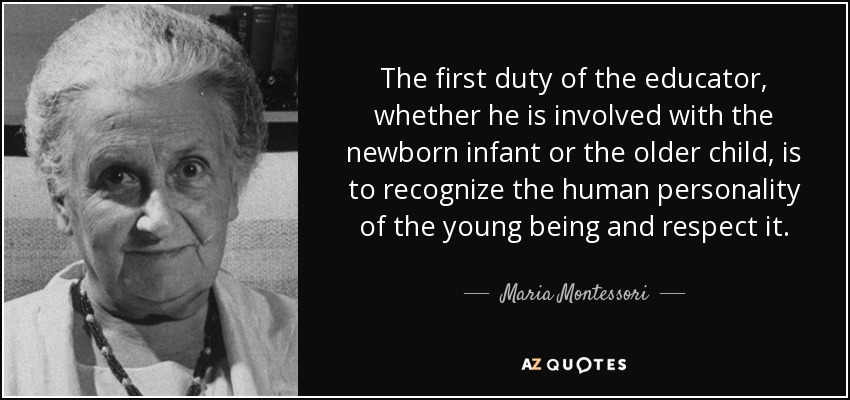 The first duty of the educator, whether he is involved with the newborn infant or the older child, is to recognize the human personality of the young being and respect it. - Maria Montessori