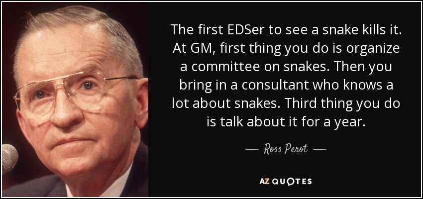 The first EDSer to see a snake kills it. At GM, first thing you do is organize a committee on snakes. Then you bring in a consultant who knows a lot about snakes. Third thing you do is talk about it for a year. - Ross Perot