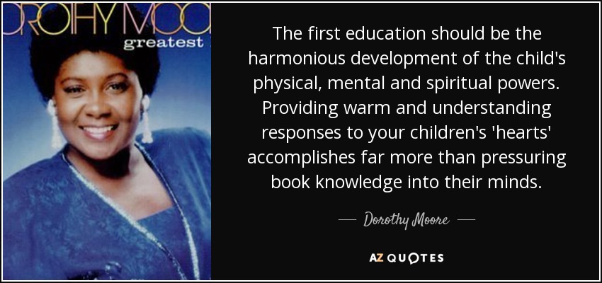 The first education should be the harmonious development of the child's physical, mental and spiritual powers. Providing warm and understanding responses to your children's 'hearts' accomplishes far more than pressuring book knowledge into their minds. - Dorothy Moore