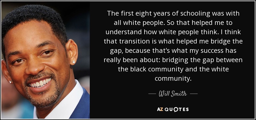 The first eight years of schooling was with all white people. So that helped me to understand how white people think. I think that transition is what helped me bridge the gap, because that's what my success has really been about: bridging the gap between the black community and the white community. - Will Smith