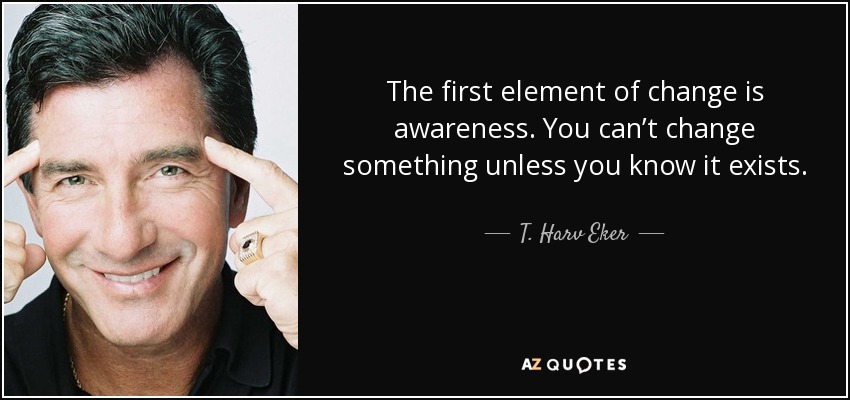 The first element of change is awareness. You can’t change something unless you know it exists. - T. Harv Eker