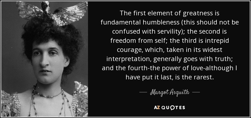 The first element of greatness is fundamental humbleness (this should not be confused with servility); the second is freedom from self; the third is intrepid courage, which, taken in its widest interpretation, generally goes with truth; and the fourth-the power of love-although I have put it last, is the rarest. - Margot Asquith