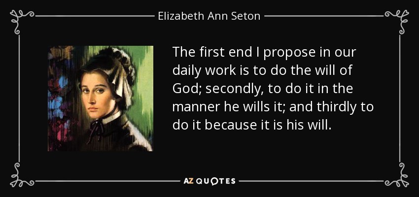 The first end I propose in our daily work is to do the will of God; secondly, to do it in the manner he wills it; and thirdly to do it because it is his will. - Elizabeth Ann Seton