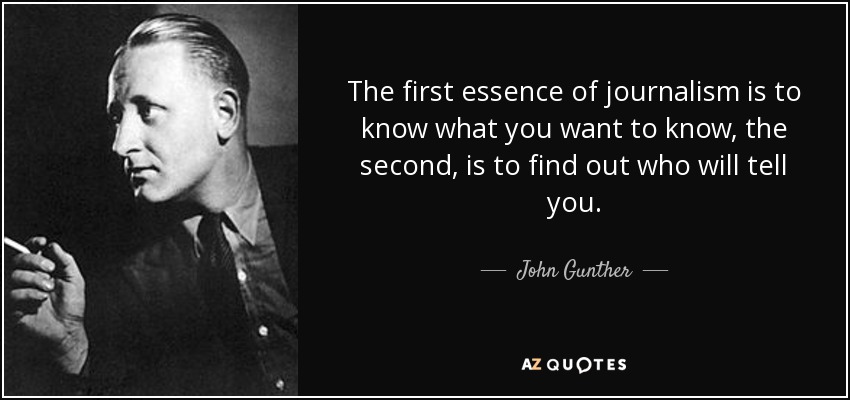 The first essence of journalism is to know what you want to know, the second, is to find out who will tell you. - John Gunther