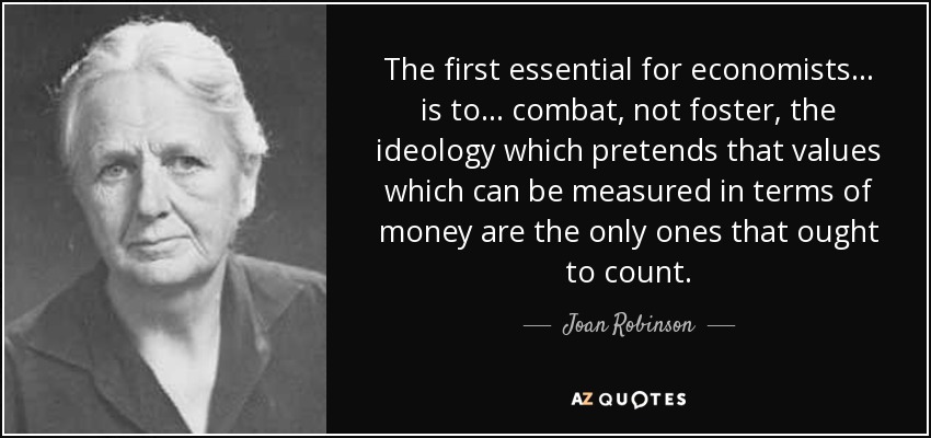 The first essential for economists ... is to ... combat, not foster, the ideology which pretends that values which can be measured in terms of money are the only ones that ought to count. - Joan Robinson