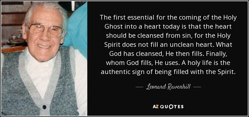 The first essential for the coming of the Holy Ghost into a heart today is that the heart should be cleansed from sin, for the Holy Spirit does not fill an unclean heart. What God has cleansed, He then fills. Finally, whom God fills, He uses. A holy life is the authentic sign of being filled with the Spirit. - Leonard Ravenhill