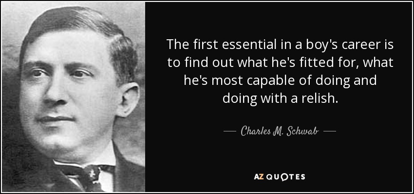 The first essential in a boy's career is to find out what he's fitted for, what he's most capable of doing and doing with a relish. - Charles M. Schwab
