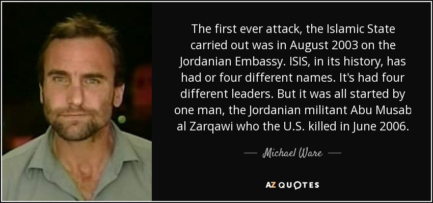 The first ever attack, the Islamic State carried out was in August 2003 on the Jordanian Embassy. ISIS, in its history, has had or four different names. It's had four different leaders. But it was all started by one man, the Jordanian militant Abu Musab al Zarqawi who the U.S. killed in June 2006. - Michael Ware