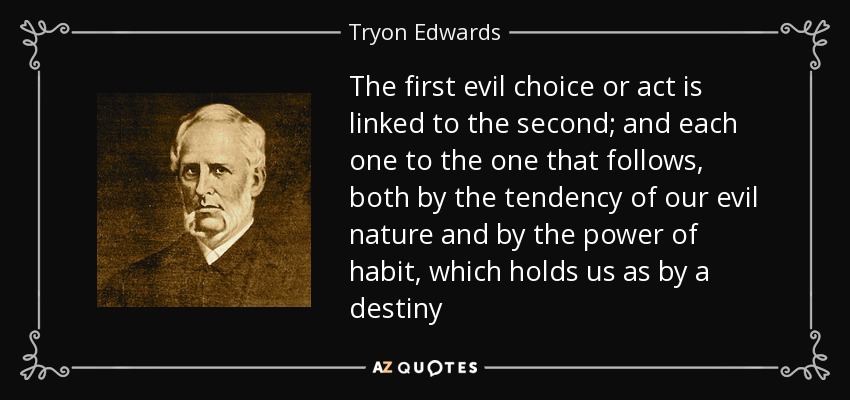 The first evil choice or act is linked to the second; and each one to the one that follows, both by the tendency of our evil nature and by the power of habit, which holds us as by a destiny - Tryon Edwards
