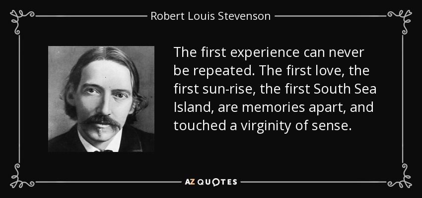 The first experience can never be repeated. The first love, the first sun-rise, the first South Sea Island, are memories apart, and touched a virginity of sense. - Robert Louis Stevenson