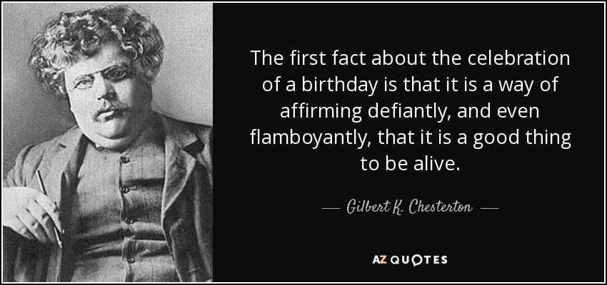 The first fact about the celebration of a birthday is that it is a way of affirming defiantly, and even flamboyantly, that it is a good thing to be alive. - Gilbert K. Chesterton