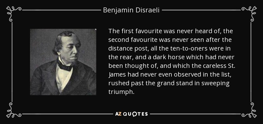 The first favourite was never heard of, the second favourite was never seen after the distance post, all the ten-to-oners were in the rear, and a dark horse which had never been thought of, and which the careless St. James had never even observed in the list, rushed past the grand stand in sweeping triumph. - Benjamin Disraeli