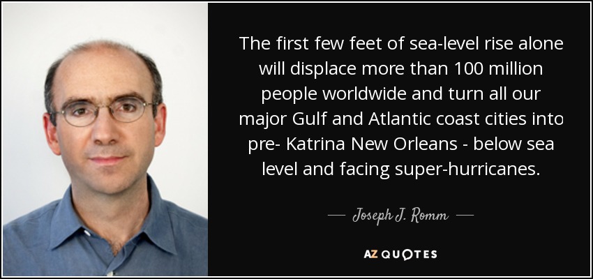 The first few feet of sea-level rise alone will displace more than 100 million people worldwide and turn all our major Gulf and Atlantic coast cities into pre- Katrina New Orleans - below sea level and facing super-hurricanes. - Joseph J. Romm
