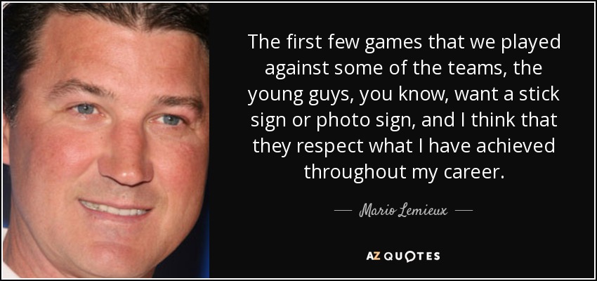 The first few games that we played against some of the teams, the young guys, you know, want a stick sign or photo sign, and I think that they respect what I have achieved throughout my career. - Mario Lemieux