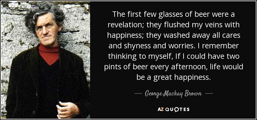 The first few glasses of beer were a revelation; they flushed my veins with happiness; they washed away all cares and shyness and worries. I remember thinking to myself, If I could have two pints of beer every afternoon, life would be a great happiness. - George Mackay Brown