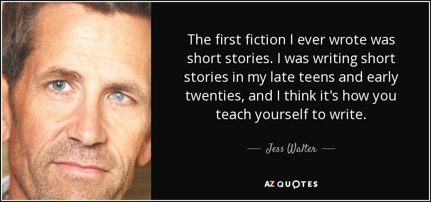 The first fiction I ever wrote was short stories. I was writing short stories in my late teens and early twenties, and I think it's how you teach yourself to write. - Jess Walter