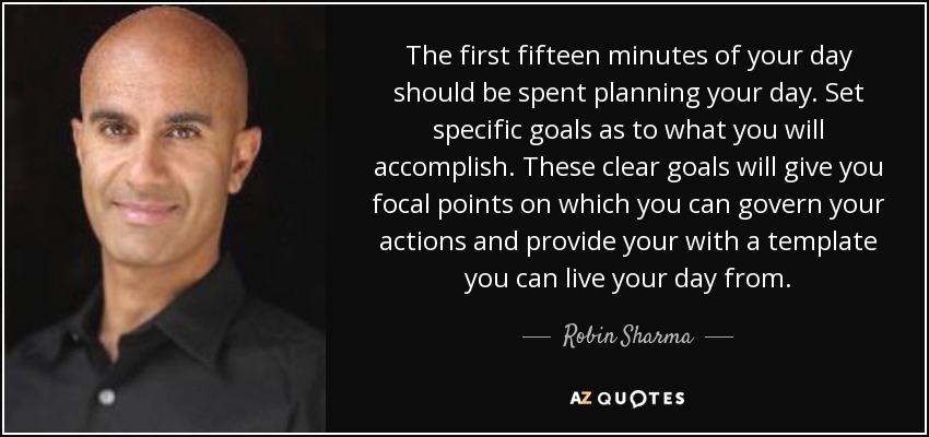 The first fifteen minutes of your day should be spent planning your day. Set specific goals as to what you will accomplish. These clear goals will give you focal points on which you can govern your actions and provide your with a template you can live your day from. - Robin Sharma